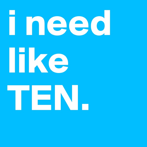 i need like TEN. 
