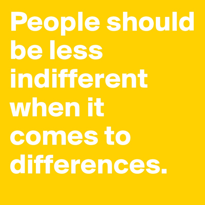 People should be less indifferent when it comes to differences. 