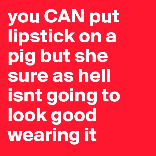 you CAN put lipstick on a pig but she sure as hell isnt going to look good wearing it