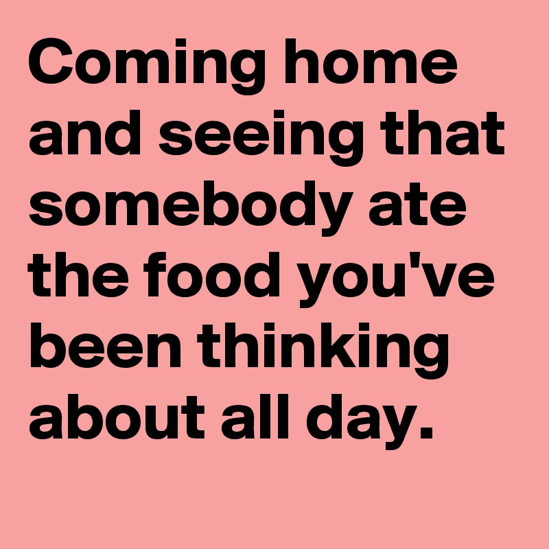 Coming home and seeing that somebody ate the food you've been thinking about all day.