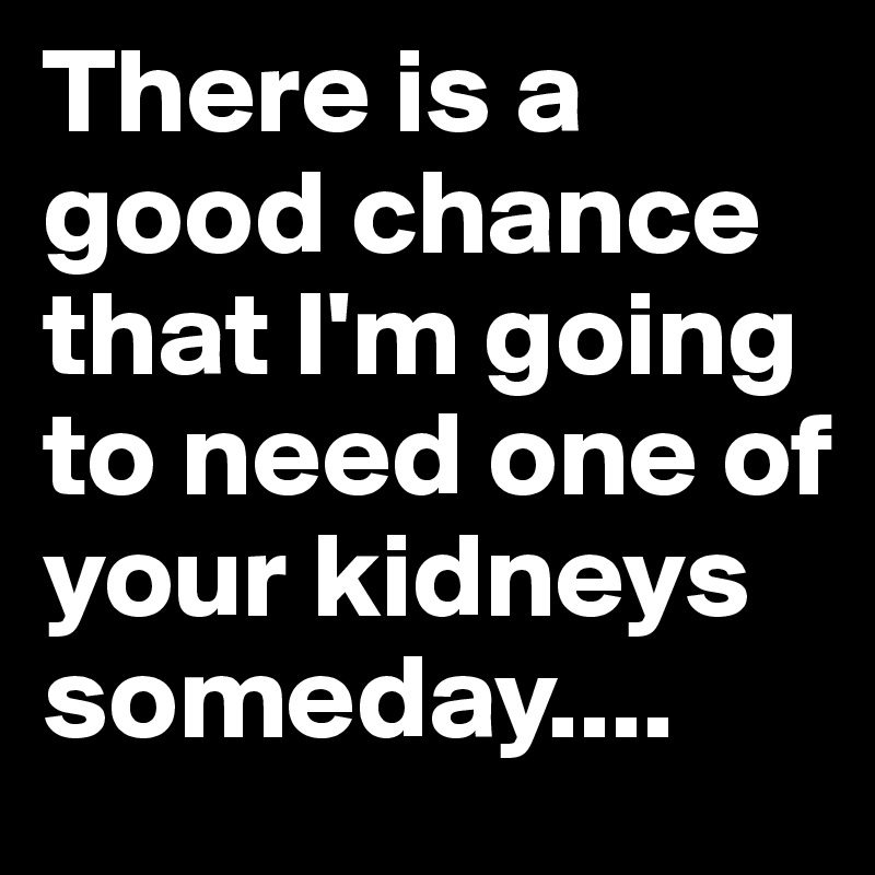 There is a good chance that I'm going to need one of your kidneys someday....
