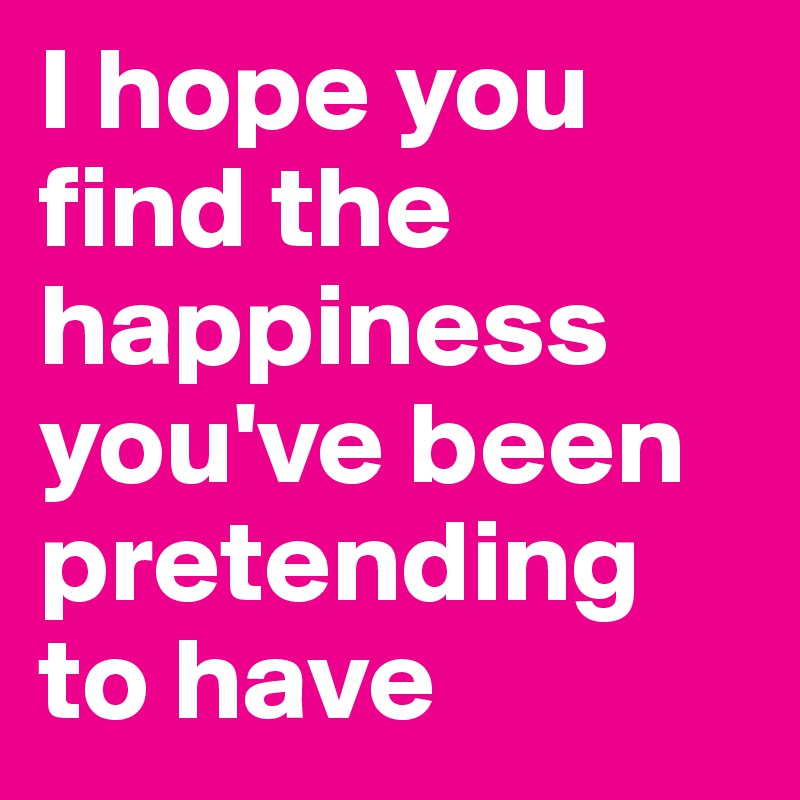 I hope you find the happiness you've been pretending to have