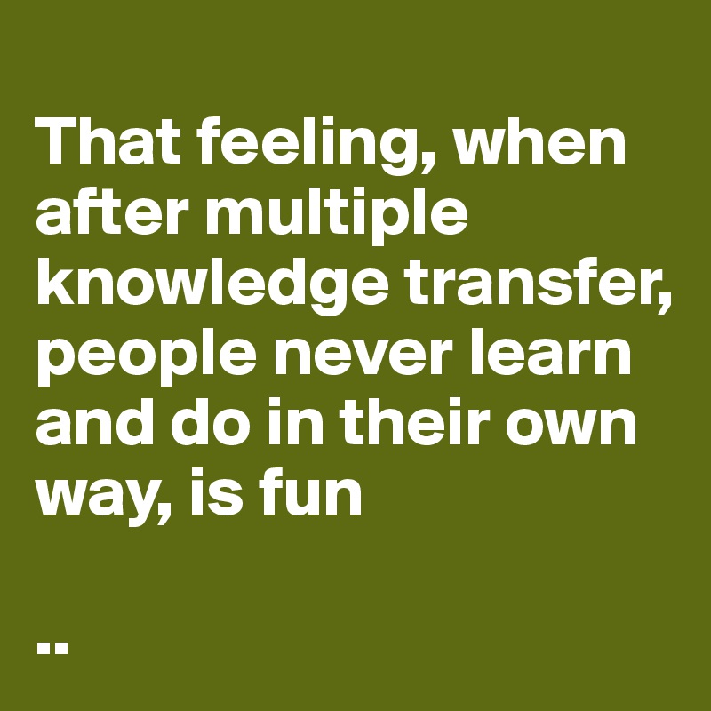 
That feeling, when after multiple knowledge transfer, people never learn and do in their own way, is fun

..