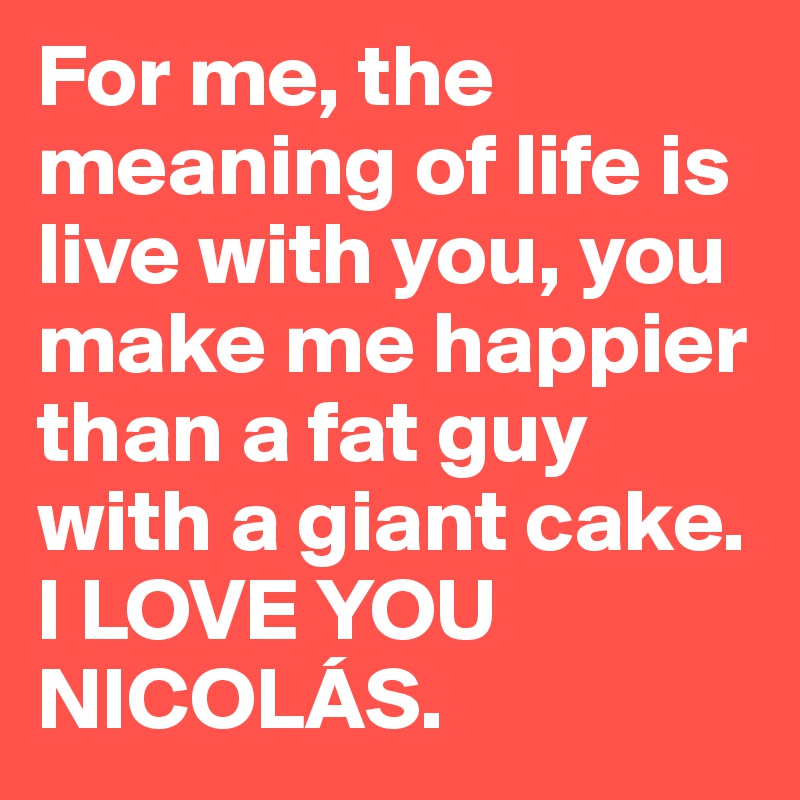 For me, the meaning of life is live with you, you make me happier than a fat guy with a giant cake.
I LOVE YOU NICOLÁS. 