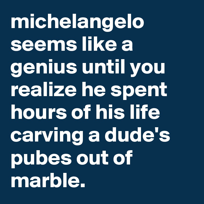 michelangelo seems like a genius until you realize he spent hours of his life carving a dude's pubes out of marble.