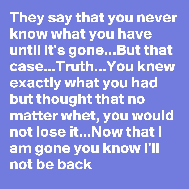 They say that you never know what you have until it's gone...But that case...Truth...You knew exactly what you had but thought that no matter whet, you would not lose it...Now that I am gone you know I'll not be back