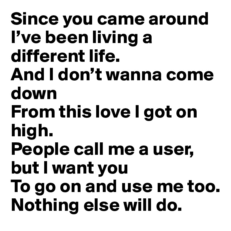Since you came around
I’ve been living a different life.
And I don’t wanna come down
From this love I got on high.
People call me a user, but I want you
To go on and use me too.
Nothing else will do.
