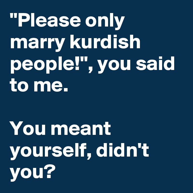 "Please only marry kurdish people!", you said to me.

You meant yourself, didn't you?