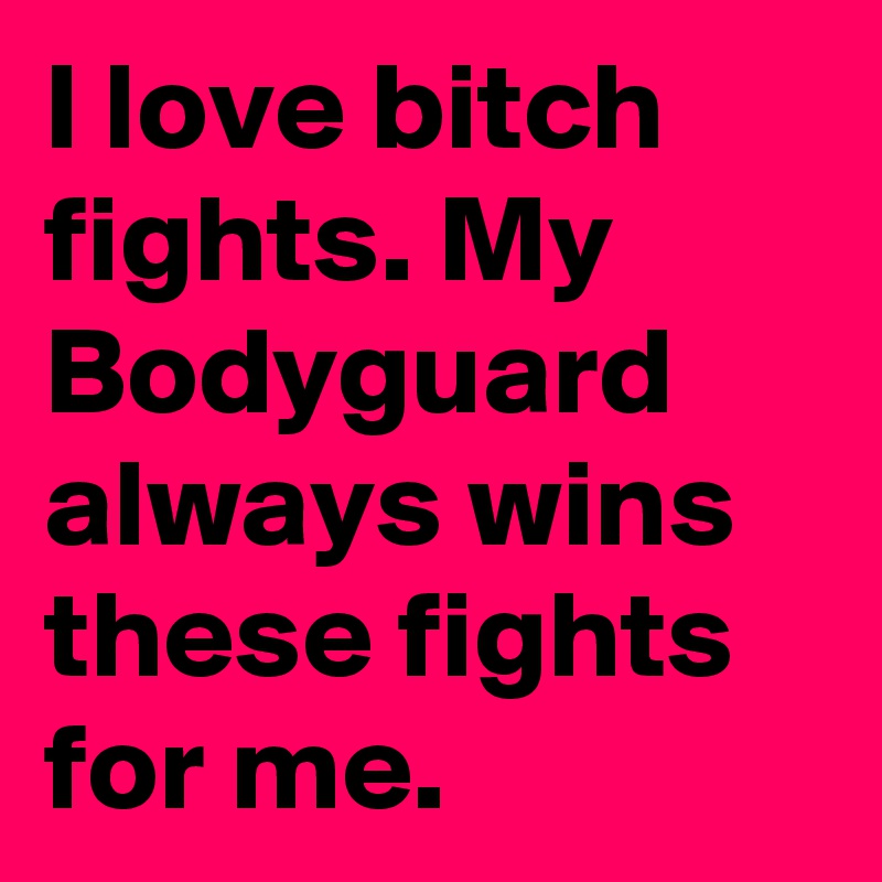 I love bitch fights. My Bodyguard always wins these fights for me.