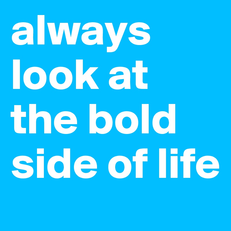 always look at the bold side of life