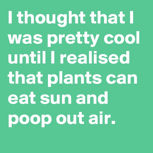 I thought that I was pretty cool until I realised that plants can eat sun and poop out air.