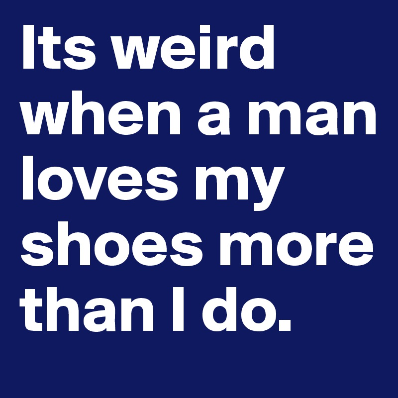 Its weird when a man loves my shoes more than I do.