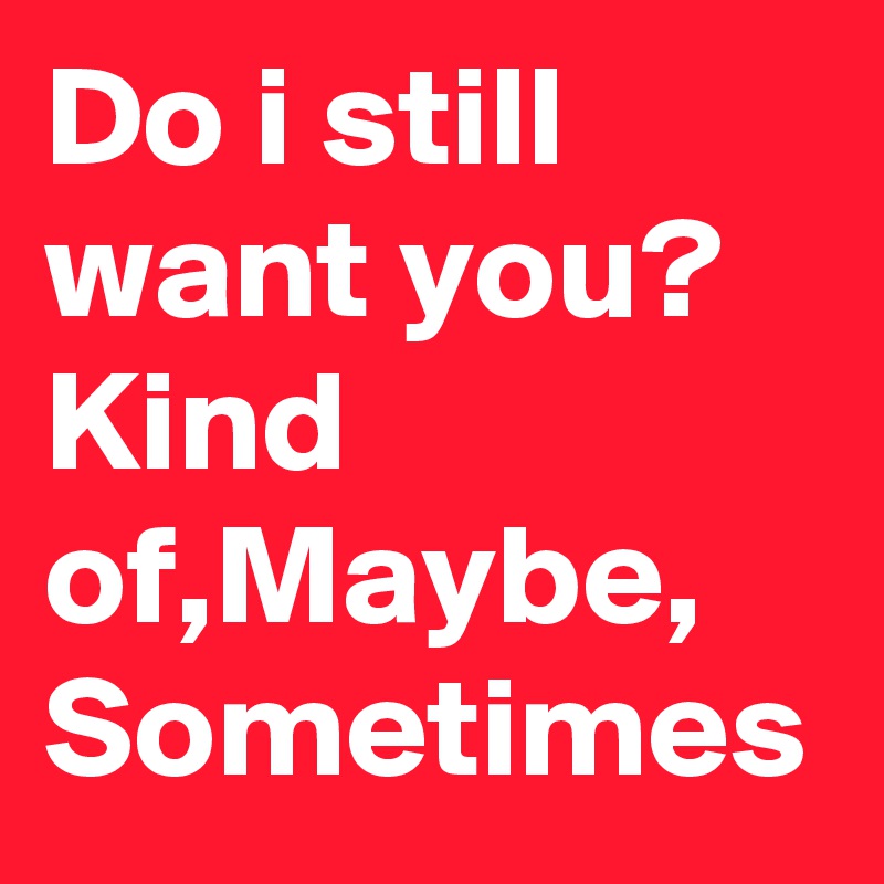 Do i still want you? Kind of,Maybe, Sometimes 