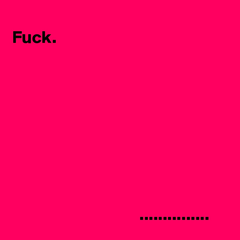 
Fuck.









                                    ............... 
