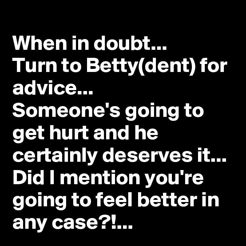 When in doubt...
Turn to Betty(dent) for advice...
Someone's going to get hurt and he certainly deserves it...
Did I mention you're going to feel better in any case?!...