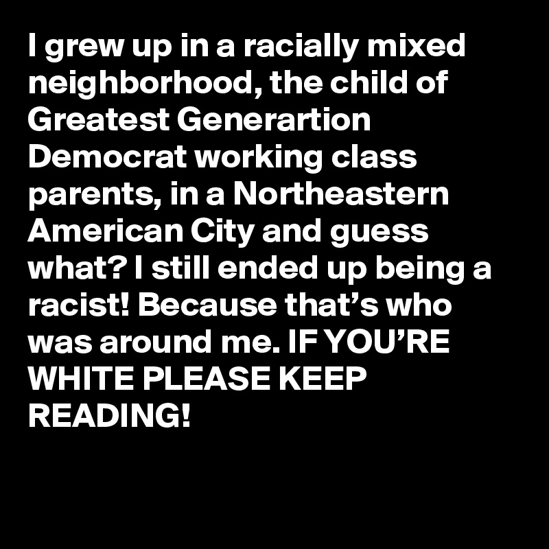 I grew up in a racially mixed neighborhood, the child of Greatest Generartion Democrat working class parents, in a Northeastern American City and guess what? I still ended up being a racist! Because that’s who was around me. IF YOU’RE WHITE PLEASE KEEP READING!
