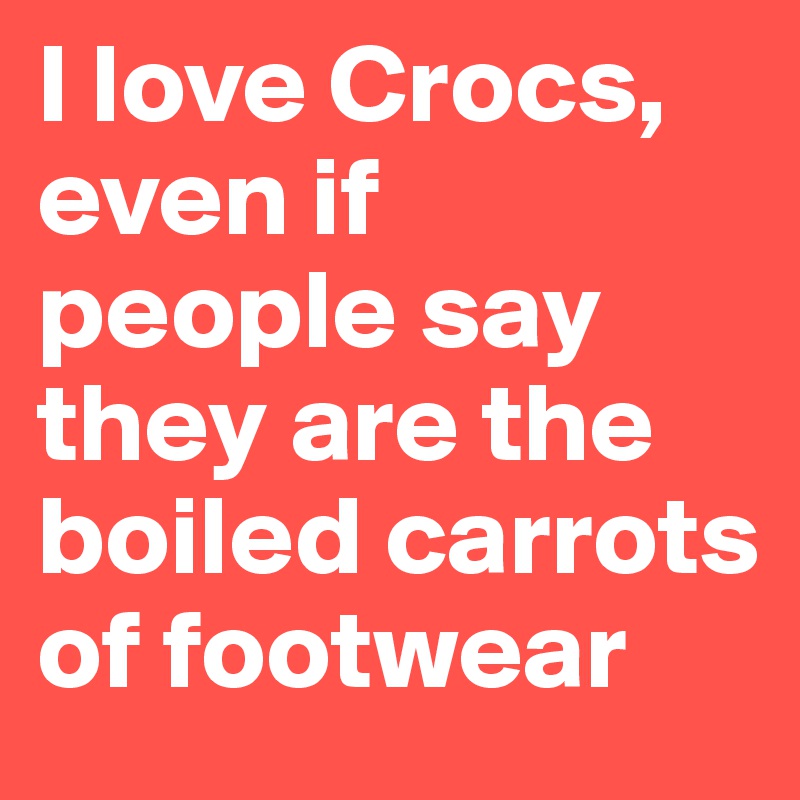 I love Crocs, even if 
people say they are the boiled carrots of footwear