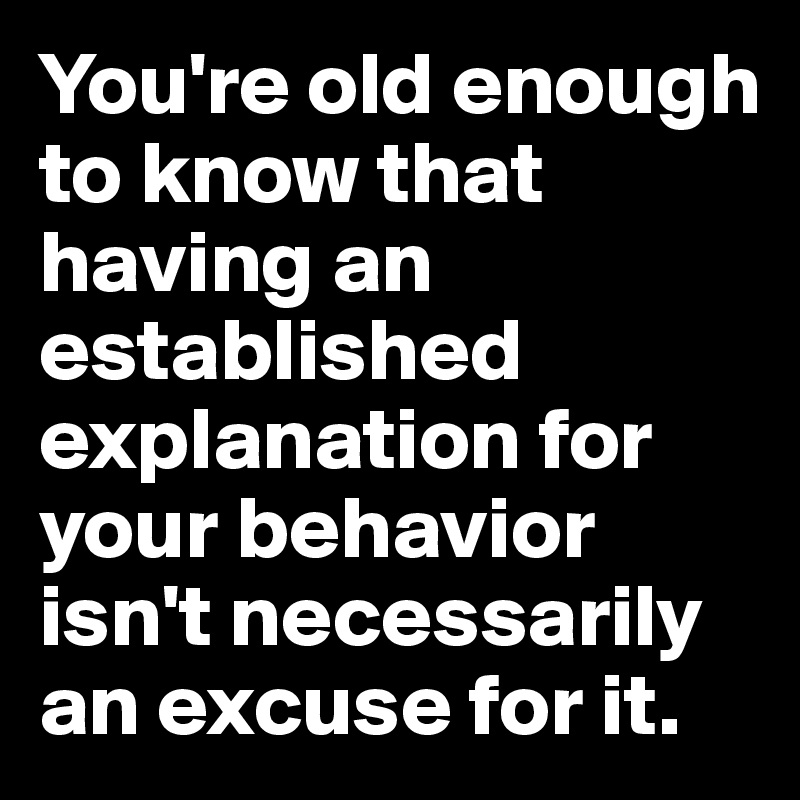 You're old enough to know that having an established explanation for your behavior isn't necessarily an excuse for it.