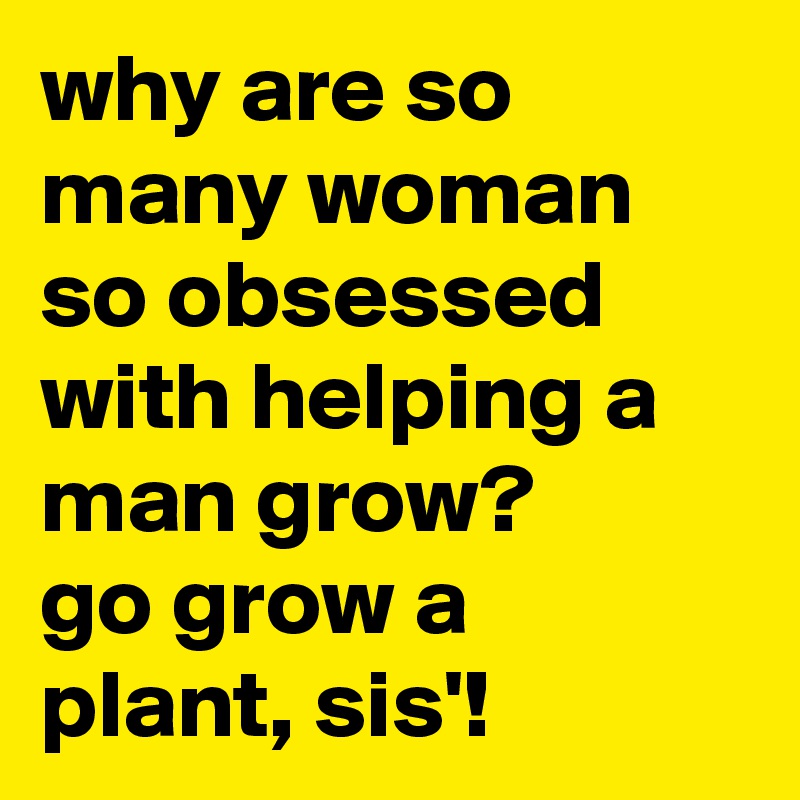 why-are-so-many-woman-so-obsessed-with-helping-a-man-grow-go-grow-a