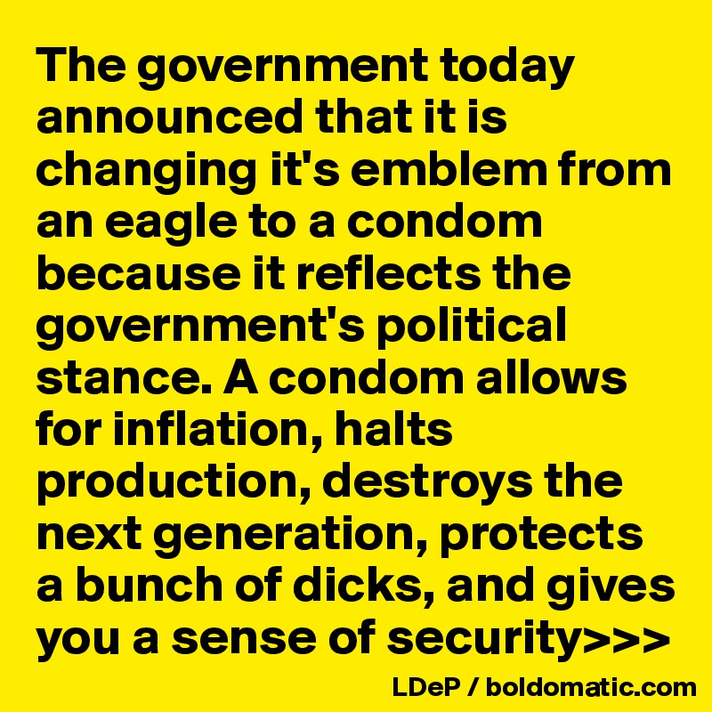 The government today announced that it is changing it's emblem from an eagle to a condom because it reflects the government's political stance. A condom allows for inflation, halts production, destroys the next generation, protects a bunch of dicks, and gives you a sense of security>>>