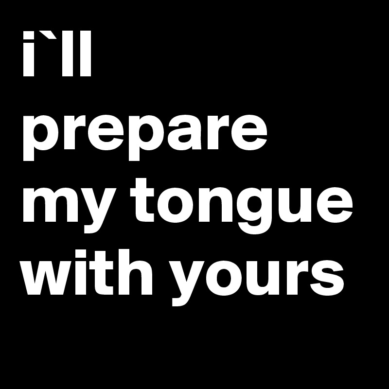 i`ll prepare my tongue with yours