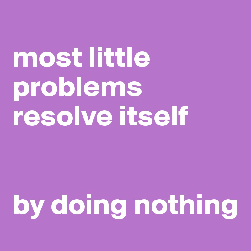 
most little problems resolve itself


by doing nothing