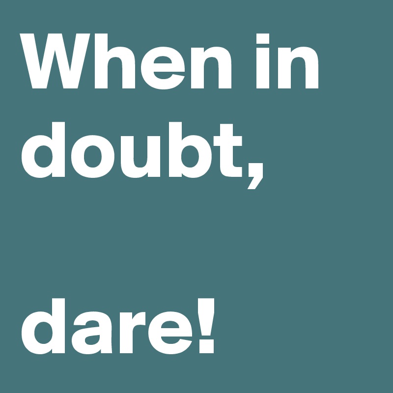When in doubt,

dare!