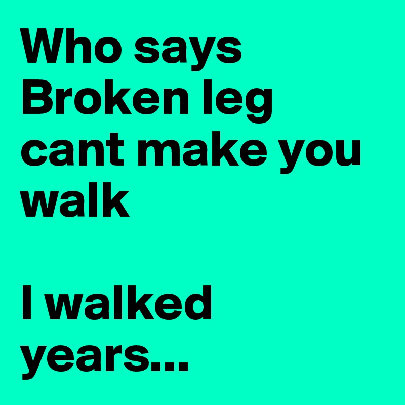 Who says Broken leg cant make you walk

I walked years...