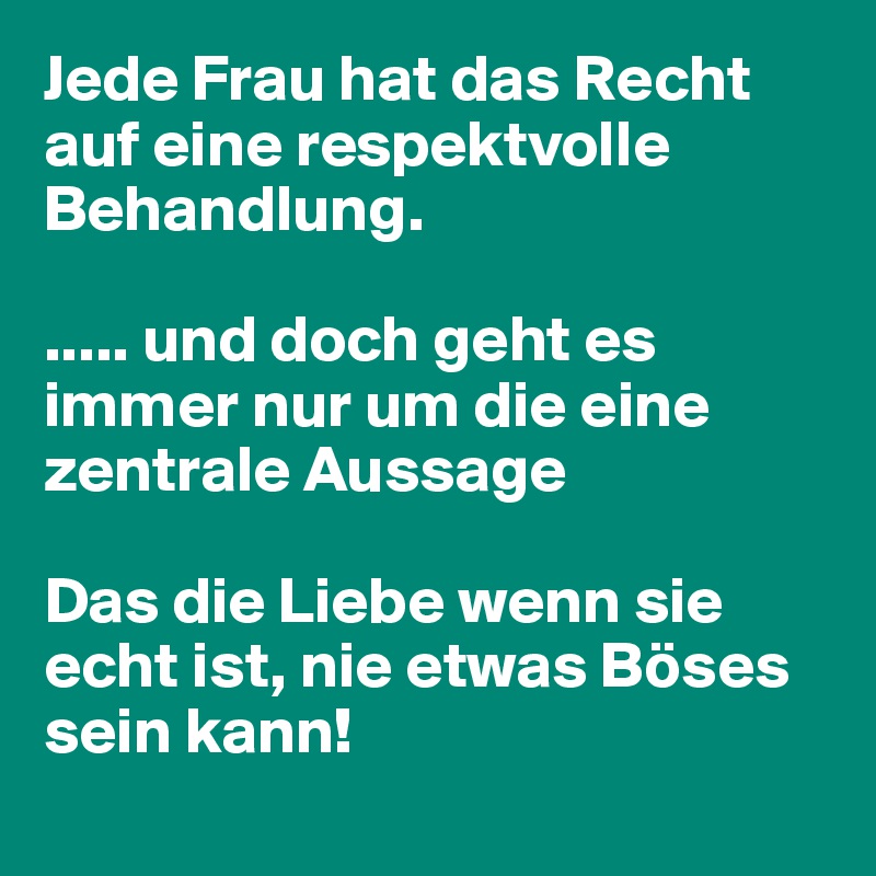 Jede Frau hat das Recht 
auf eine respektvolle Behandlung.

..... und doch geht es immer nur um die eine zentrale Aussage

Das die Liebe wenn sie echt ist, nie etwas Böses sein kann!
