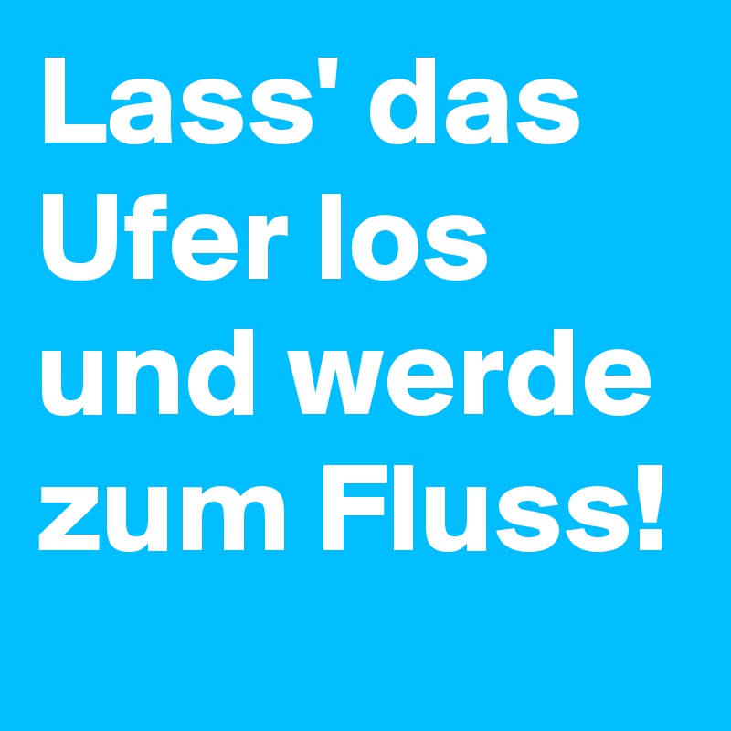 Lass' das Ufer los und werde zum Fluss!