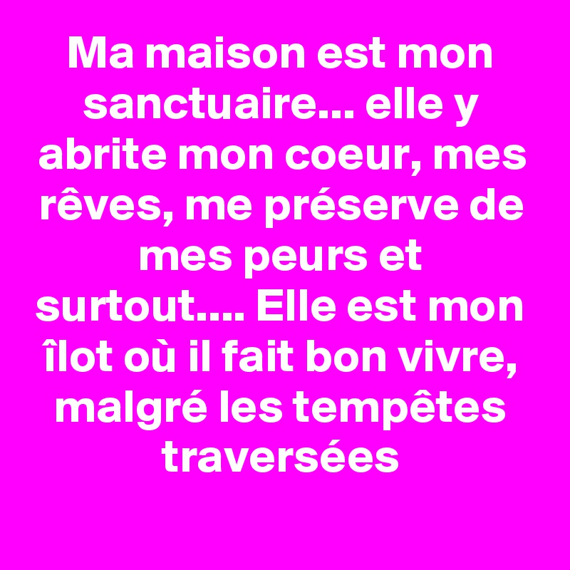 Ma maison est mon sanctuaire... elle y abrite mon coeur, mes rêves, me préserve de mes peurs et surtout.... Elle est mon îlot où il fait bon vivre, malgré les tempêtes traversées
