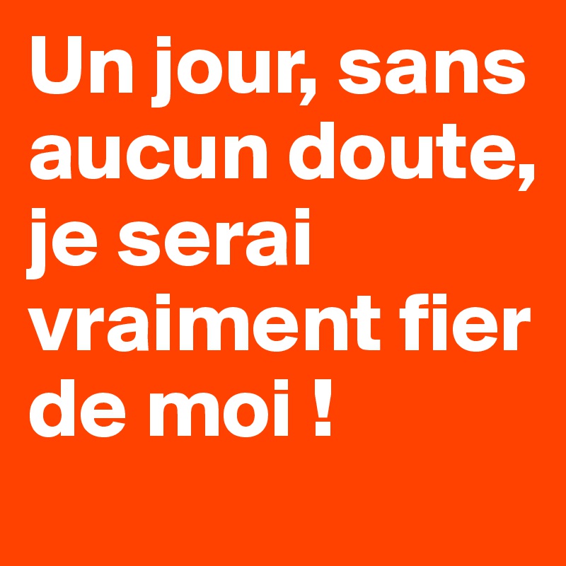 Un jour, sans aucun doute, je serai vraiment fier de moi !