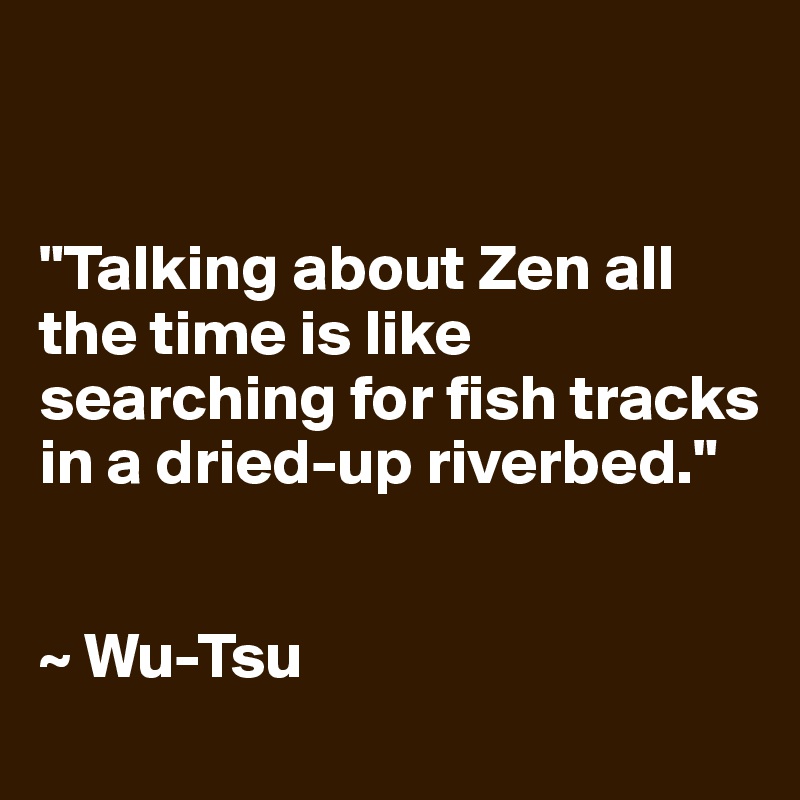 


"Talking about Zen all the time is like searching for fish tracks in a dried-up riverbed."


~ Wu-Tsu