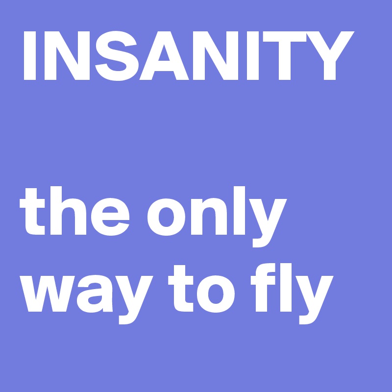 INSANITY 

the only way to fly