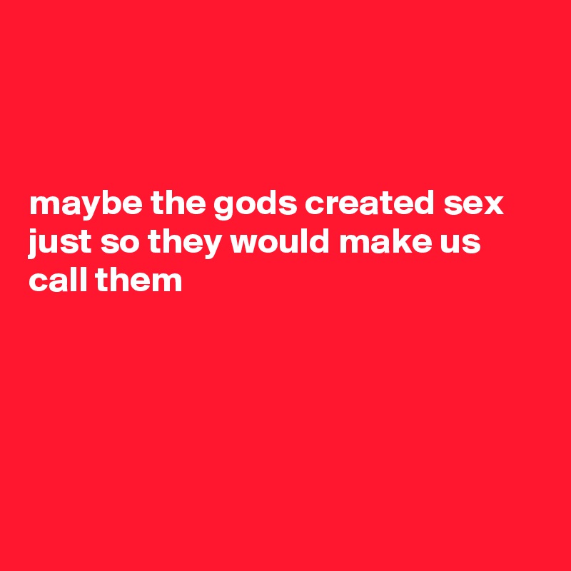 



maybe the gods created sex just so they would make us call them





