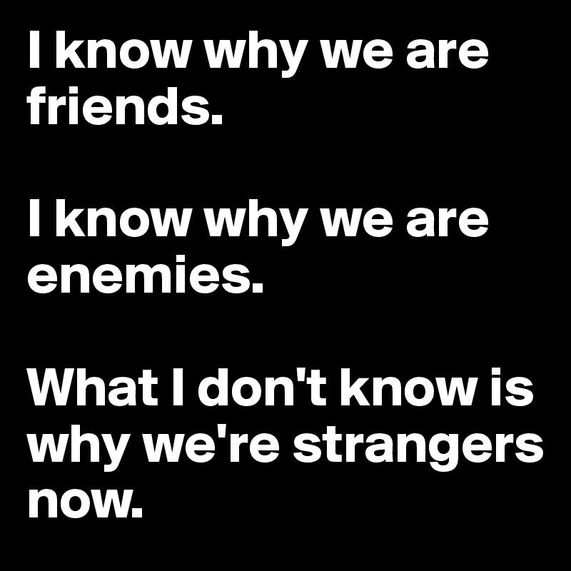 I know why we are friends. 

I know why we are enemies. 

What I don't know is why we're strangers now.