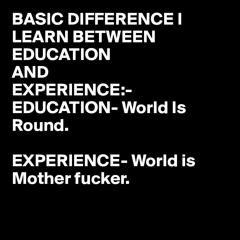BASIC DIFFERENCE I LEARN BETWEEN 
EDUCATION 
AND
EXPERIENCE:-
EDUCATION- World Is Round.

EXPERIENCE- World is Mother fucker.

