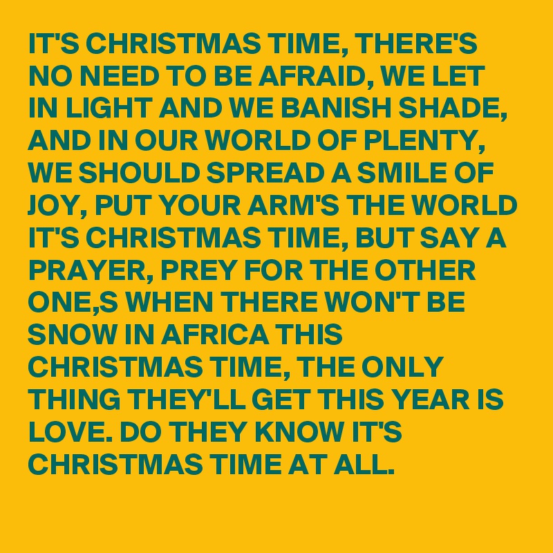 IT'S CHRISTMAS TIME, THERE'S NO NEED TO BE AFRAID, WE LET IN LIGHT AND WE BANISH SHADE, AND IN OUR WORLD OF PLENTY, WE SHOULD SPREAD A SMILE OF JOY, PUT YOUR ARM'S THE WORLD IT'S CHRISTMAS TIME, BUT SAY A PRAYER, PREY FOR THE OTHER ONE,S WHEN THERE WON'T BE SNOW IN AFRICA THIS CHRISTMAS TIME, THE ONLY THING THEY'LL GET THIS YEAR IS LOVE. DO THEY KNOW IT'S CHRISTMAS TIME AT ALL.