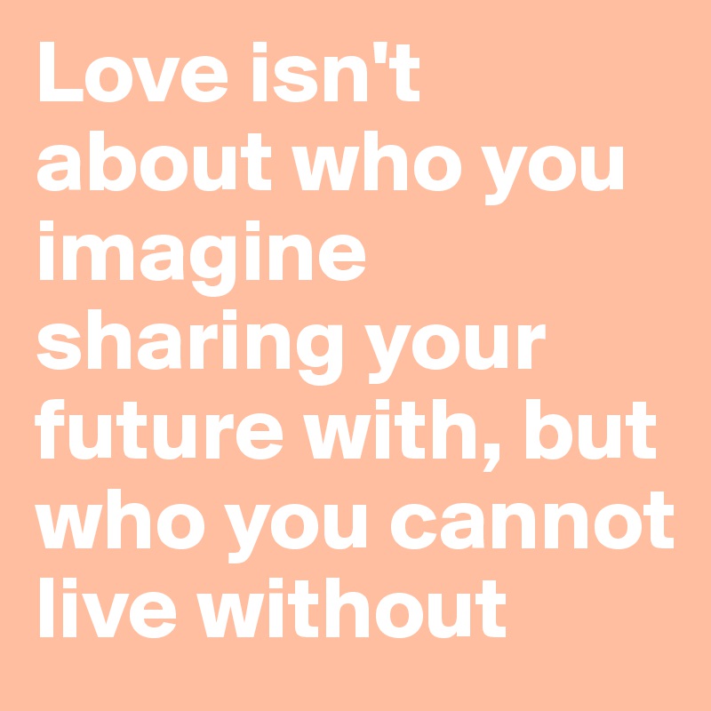 Love isn't about who you imagine sharing your future with, but who you cannot live without