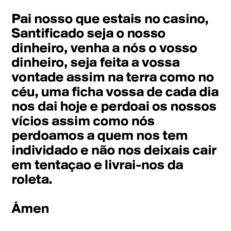 Pai nosso que estais no casino, Santificado seja o nosso dinheiro, venha a nós o vosso dinheiro, seja feita a vossa vontade assim na terra como no céu, uma ficha vossa de cada dia nos dai hoje e perdoai os nossos vícios assim como nós perdoamos a quem nos tem individado e não nos deixais cair em tentaçao e livrai-nos da roleta.

Ámen