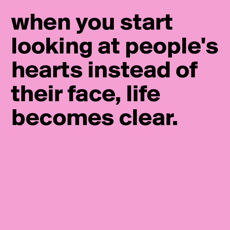 when you start looking at people's hearts instead of their face, life becomes clear. 


