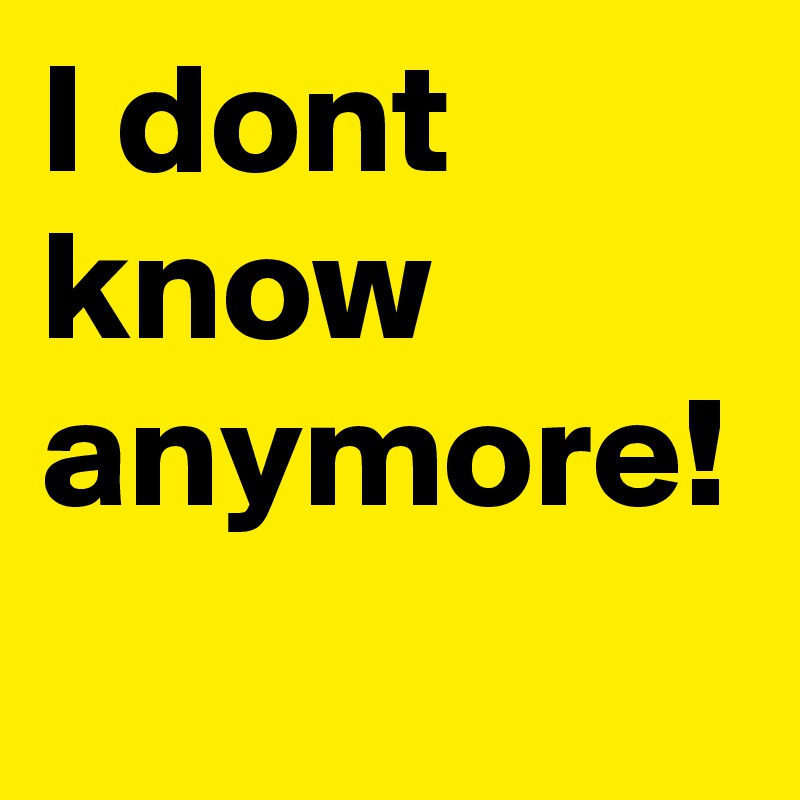I dont know anymore!