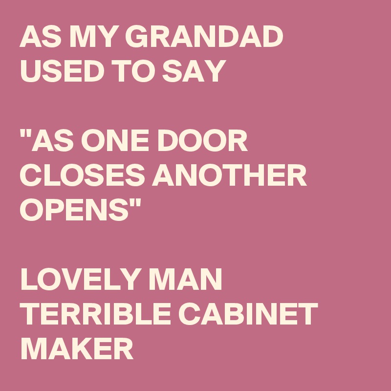 AS MY GRANDAD USED TO SAY 

"AS ONE DOOR CLOSES ANOTHER OPENS"

LOVELY MAN
TERRIBLE CABINET MAKER