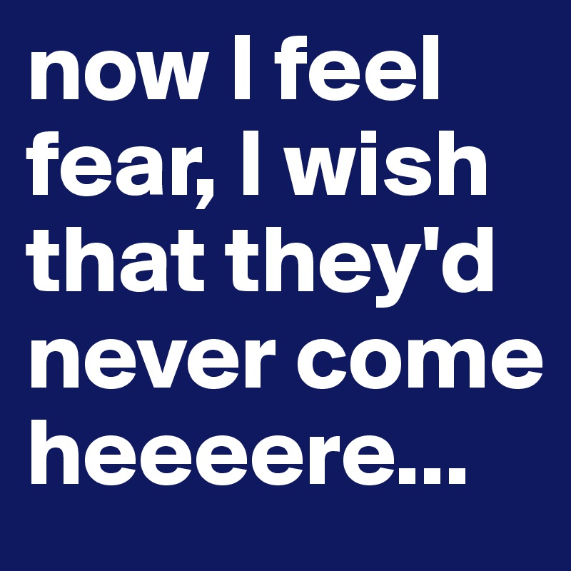 now I feel fear, I wish that they'd never come heeeere...