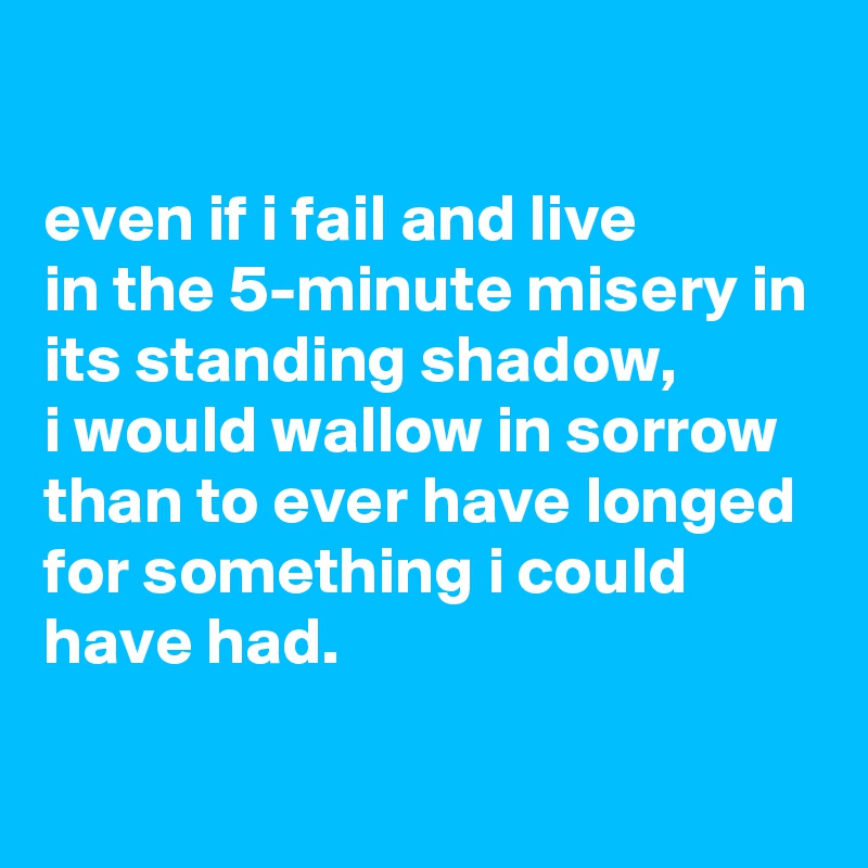 

even if i fail and live
in the 5-minute misery in its standing shadow,
i would wallow in sorrow than to ever have longed for something i could have had.


