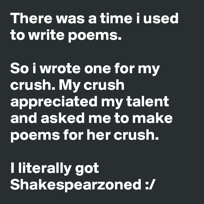 There was a time i used to write poems.

So i wrote one for my crush. My crush
appreciated my talent and asked me to make poems for her crush.

I literally got Shakespearzoned :/