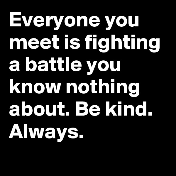 Everyone you meet is fighting a battle you know nothing about. Be kind. Always.