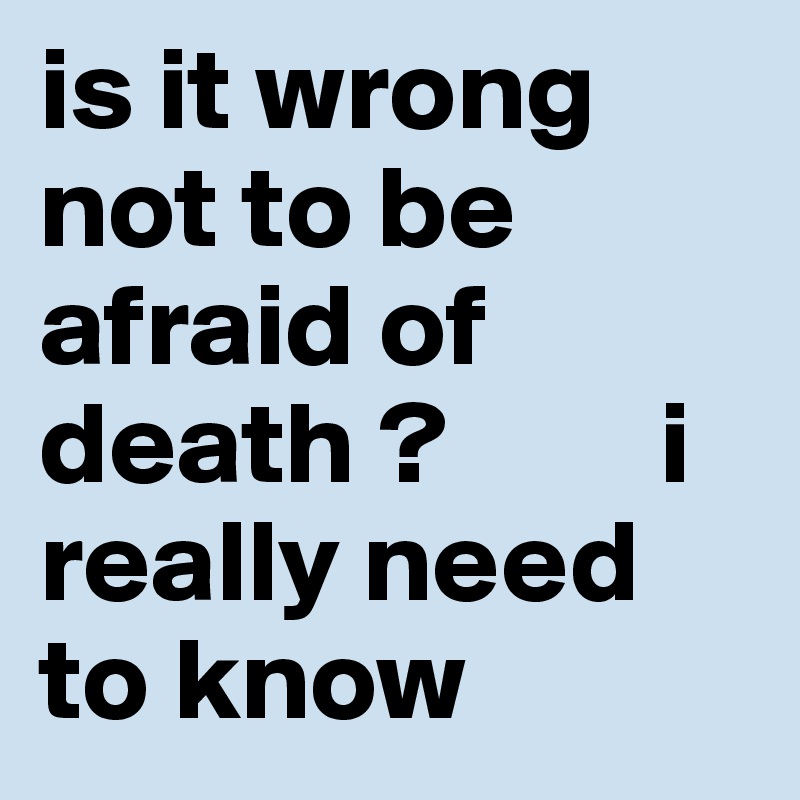 is it wrong not to be afraid of death ?         i really need to know 