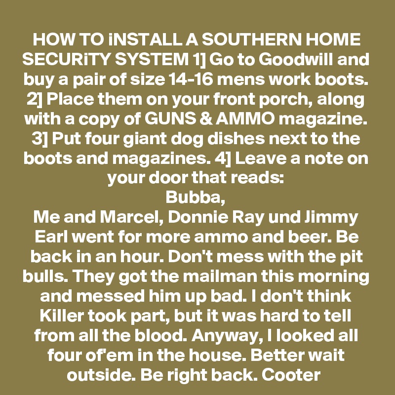 HOW TO iNSTALL A SOUTHERN HOME SECURiTY SYSTEM 1] Go to Goodwill and buy a pair of size 14-16 mens work boots. 2] Place them on your front porch, along with a copy of GUNS & AMMO magazine. 3] Put four giant dog dishes next to the boots and magazines. 4] Leave a note on your door that reads:
Bubba,
Me and Marcel, Donnie Ray und Jimmy Earl went for more ammo and beer. Be back in an hour. Don't mess with the pit bulls. They got the mailman this morning and messed him up bad. I don't think Killer took part, but it was hard to tell from all the blood. Anyway, I looked all four of'em in the house. Better wait outside. Be right back. Cooter 