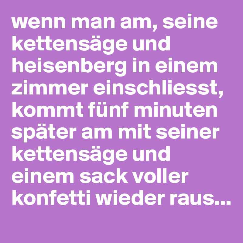 wenn man am, seine kettensäge und heisenberg in einem zimmer einschliesst, kommt fünf minuten später am mit seiner kettensäge und einem sack voller konfetti wieder raus...